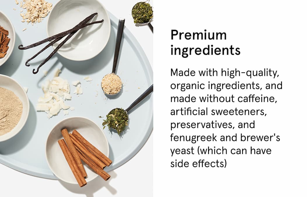 Premium ingredients. Made with high-quality, organic ingredients, and made without caffeine, artificial sweeteners, preservatives, and fenugreek and brewer's yeast (which can have side effects)