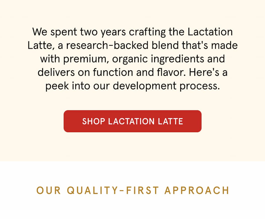 We spent two years crafting the Lactation Latte, a research-backed blend that's made with premium, organic ingredients and delivers on function and flavor. Here's a peek into our development process. Shop Lactation Latte. Our quality-first approach. 