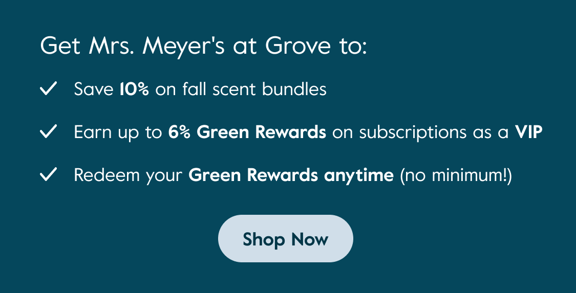 Get Mrs. Meyer's at Grove to: Save 10% on fall scent bundles - Earn up to 6% Green Rewards on subscriptions as a VIP - Redeem your Green Rewards anytime (no minimum!) - Shop Now