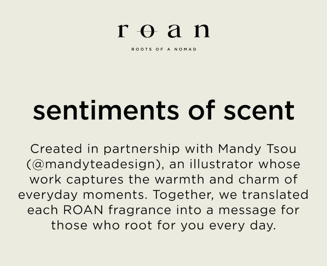 Created in partnership with Mandy Tsou (@mandyteadesign), an illustrator whose work captures the warmth and charm of everyday moments. Together, we translated each ROAN fragrance into a message for those who root for you every day.