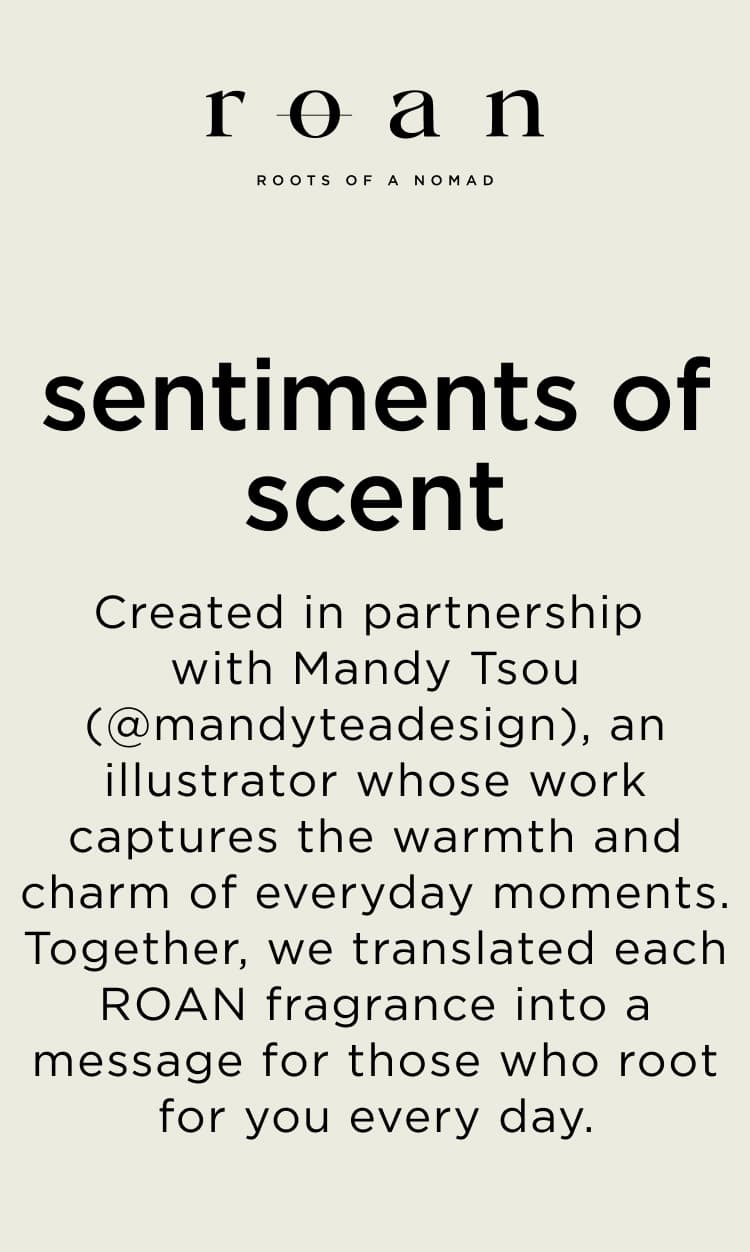 Created in partnership with Mandy Tsou (@mandyteadesign), an illustrator whose work captures the warmth and charm of everyday moments. Together, we translated each ROAN fragrance into a message for those who root for you every day.