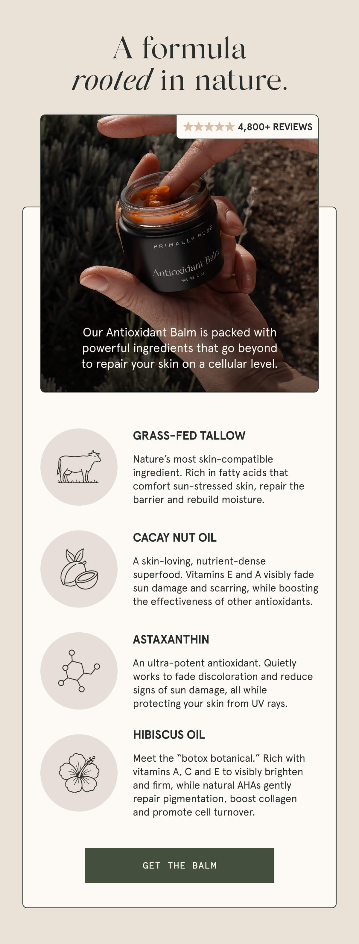 A formula rooted in nature.  4,800+ 5-STAR REVIEWS  Our Antioxidant Balm is packed with powerful ingredients that go beyond to repair your skin on a cellular level.  GRASS-FED TALLOW Nature’s most skin-compatible ingredient. Rich in fatty acids that comfort sun-stressed skin, repair the barrier and rebuild moisture.   CACAY NUT OIL A skin-loving, nutrient-dense superfood. Vitamins E and A visibly fade sun damage and scarring, while boosting the effectiveness of other antioxidants.  ASTAXANTHIN An ultra-potent antioxidant. Quietly works to fade discoloration and reduce signs of sun damage, all while protecting your skin from UV rays.  HIBISCUS OIL Meet the “botox botanical.” Rich with vitamins A, C and E to visibly brighten and firm, while natural AHAs gently repair pigmentation, boost collagen and promote cell turnover.  [GET THE BALM]