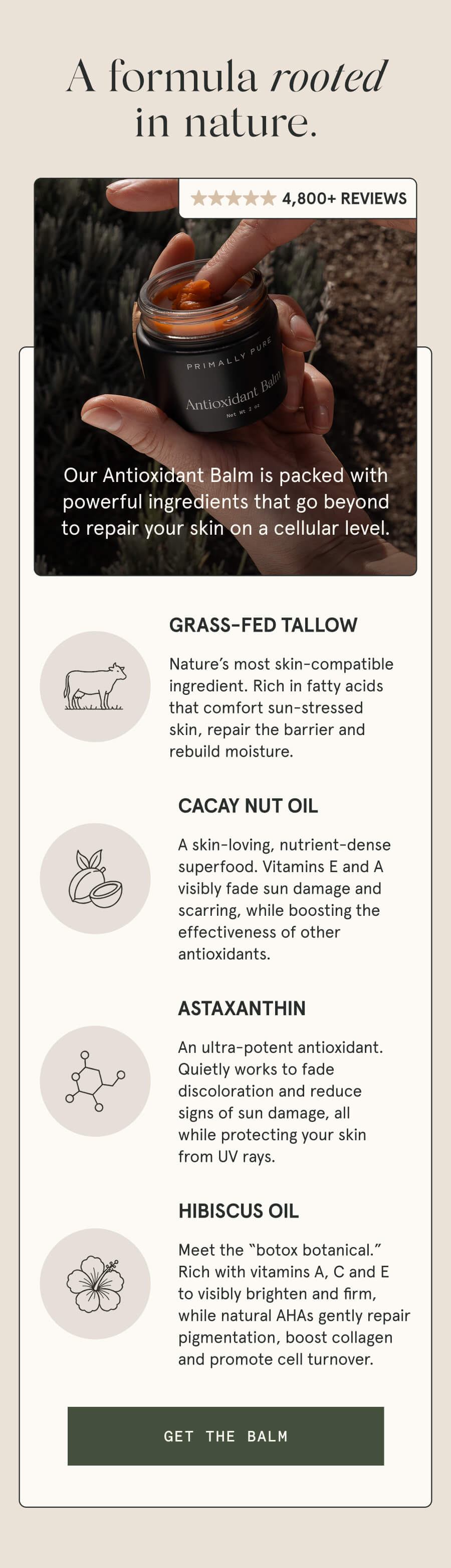 A formula rooted in nature. 4,800+ 5-STAR REVIEWS Our Antioxidant Balm is packed with powerful ingredients that go beyond to repair your skin on a cellular level. GRASS-FED TALLOW Nature’s most skin-compatible ingredient. Rich in fatty acids that comfort sun-stressed skin, repair the barrier and rebuild moisture. CACAY NUT OIL A skin-loving, nutrient-dense superfood. Vitamins E and A visibly fade sun damage and scarring, while boosting the effectiveness of other antioxidants. ASTAXANTHIN An ultra-potent antioxidant. Quietly works to fade discoloration and reduce signs of sun damage, all while protecting your skin from UV rays. HIBISCUS OIL Meet the “botox botanical.” Rich with vitamins A, C and E to visibly brighten and firm, while natural AHAs gently repair pigmentation, boost collagen and promote cell turnover. [GET THE BALM]