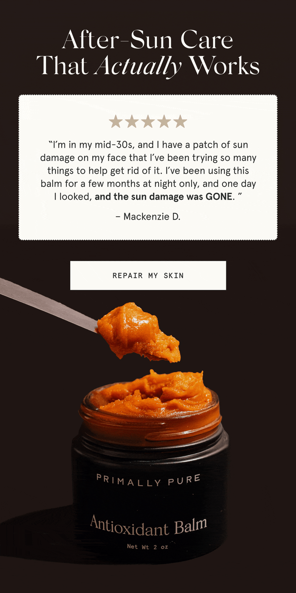 After-Sun Care That Actually Works  “I’m in my mid-30s, and I have a patch of sun damage on my face that I’ve been trying so many things to help get rid of it. I’ve been using this balm for a few months at night only, and one day I looked, and the sun damage was GONE. ” - Mackenzie D.  “This balm changed the game for after-sun care for me. Whenever I’d spend a little too much time in the sun, I’d apply the antioxidant balm generously on sunburns, and by the next day, my skin was already looking so much better.” - Lilian B.  [REPAIR MY SKIN]