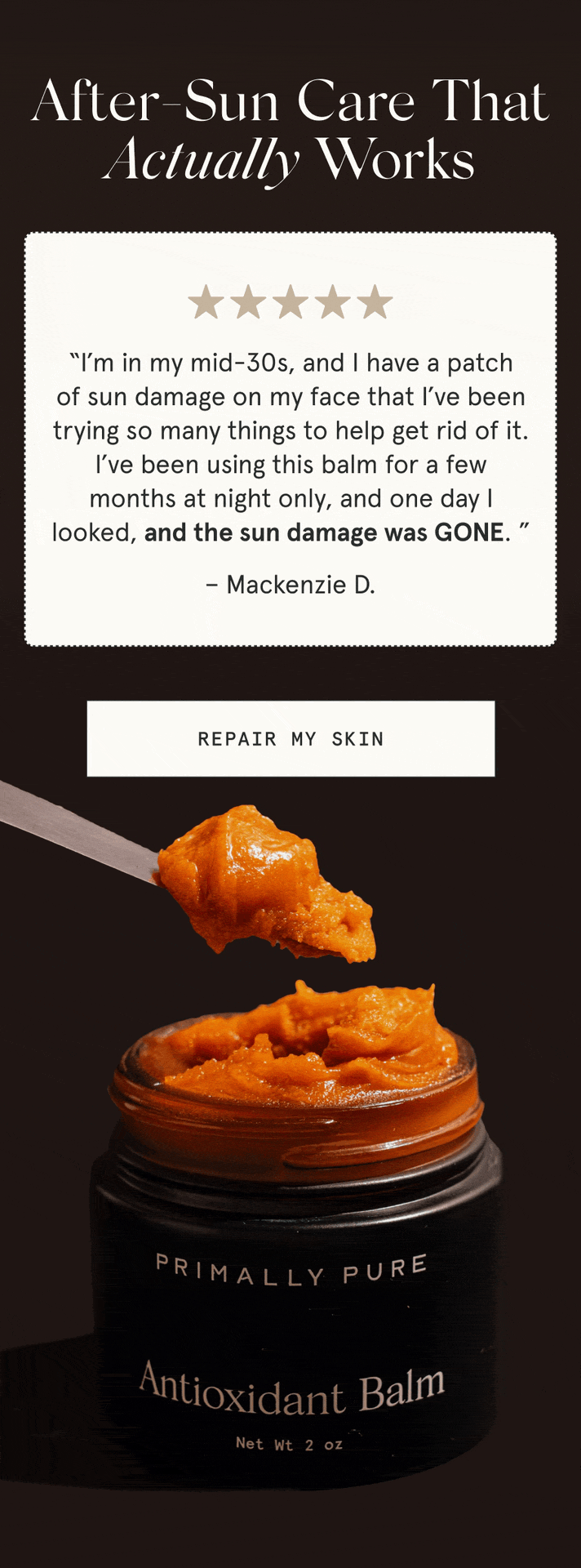 After-Sun Care That Actually Works “I’m in my mid-30s, and I have a patch of sun damage on my face that I’ve been trying so many things to help get rid of it. I’ve been using this balm for a few months at night only, and one day I looked, and the sun damage was GONE. ” - Mackenzie D. “This balm changed the game for after-sun care for me. Whenever I’d spend a little too much time in the sun, I’d apply the antioxidant balm generously on sunburns, and by the next day, my skin was already looking so much better.” - Lilian B. [REPAIR MY SKIN]