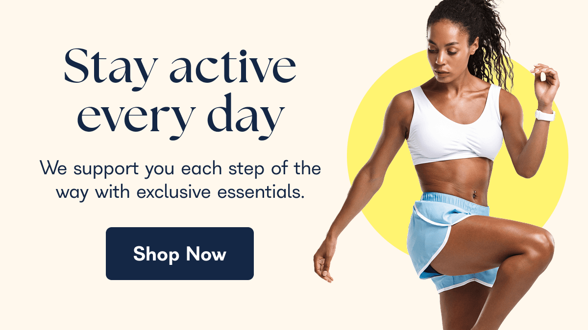 Stay active every day We support you each step of the way with exclusive essentials. Shop Now