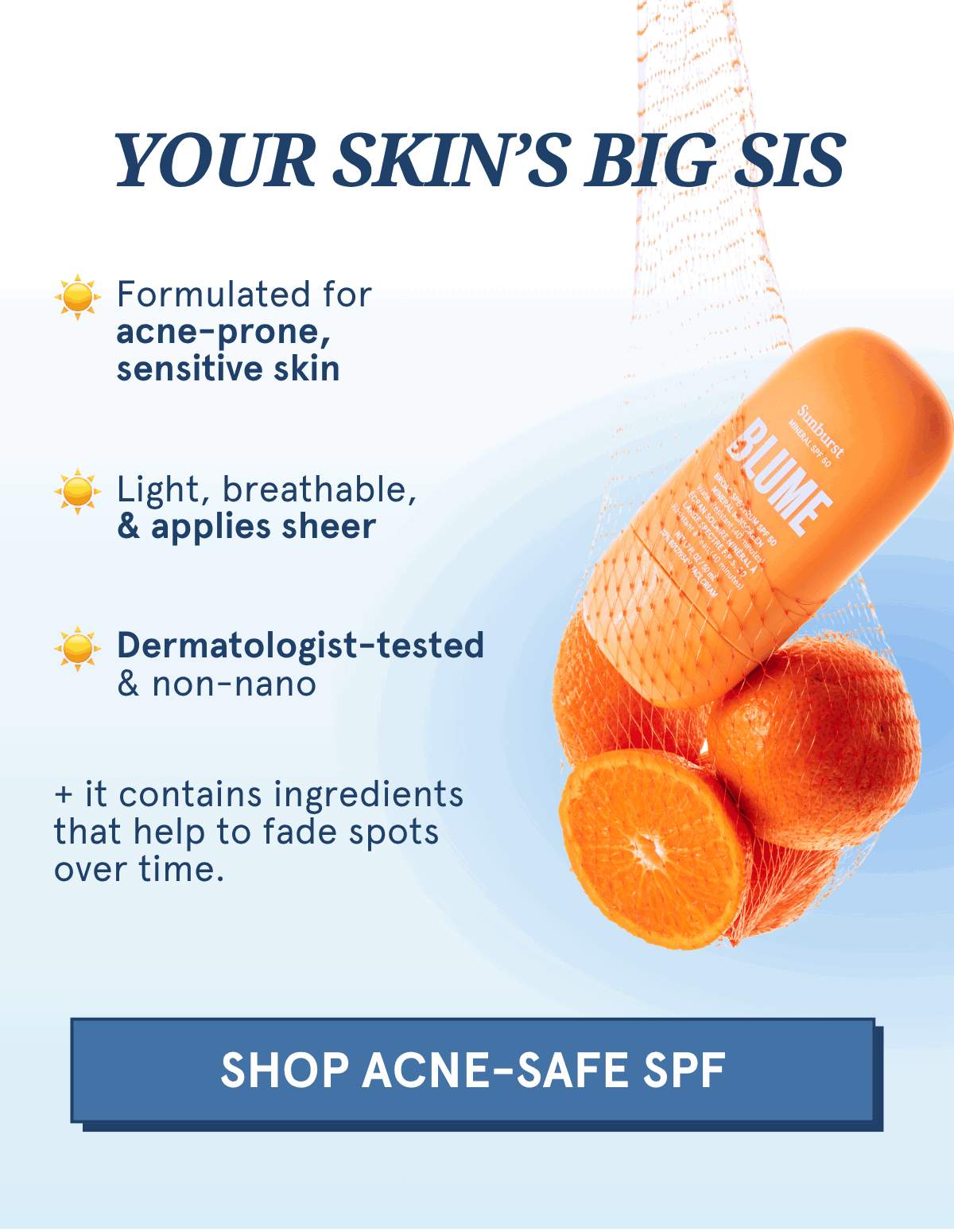 YOUR SKIN'S BIG SIS: -Formulated for acne-prone, sensitive skin -Light, breathable, & applies sheer -Dermatologist-tested & non-nano -PLUS it contains ingredients that help to fade spots over time. [SHOP ACNE-SAFE SPF]