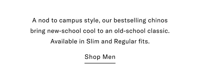  A nod to campus style, our bestselling chinos bring new-school cool to an old-school classic. Available in Slim and Regular fits. Shop Men