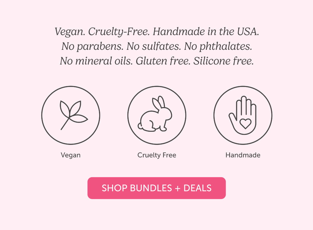 Vegan. Cruelty-Free. Handmade in the USA. No parabens. No sulfates. No phthalates. No mineral oils. Gluten free. Silicone free.