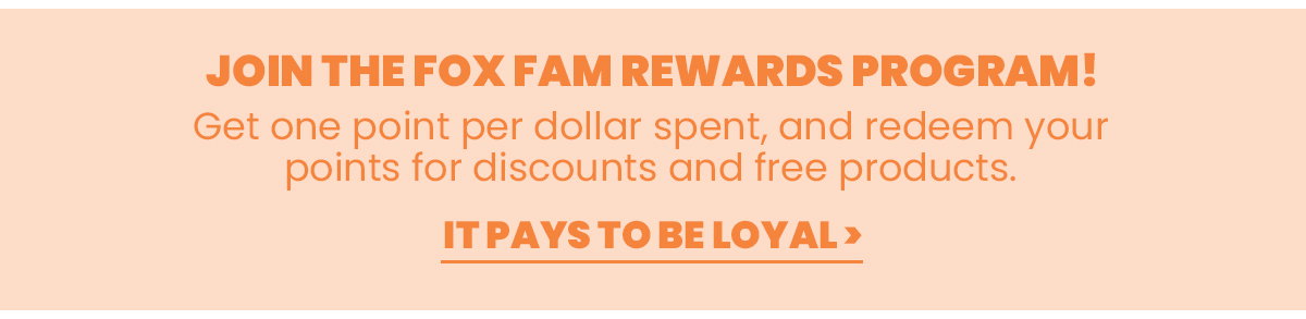 Join the Fox Fam Rewards Program! Get one point per dollar spent, and redeem your points for discounts and free products. It pays to be loyal. 