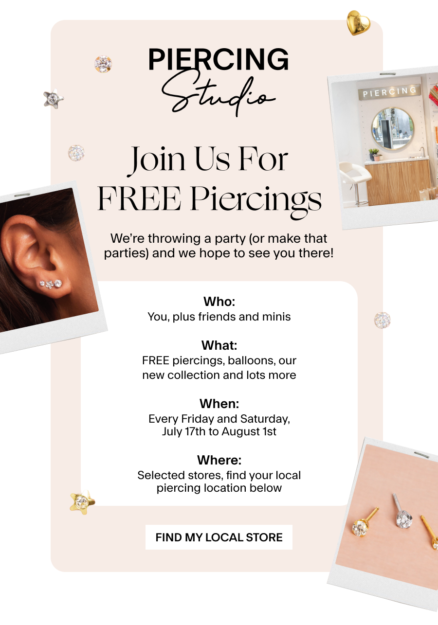 Join us for FREE Piercings  We’re throwing a party (or make that parties) and we hope to see you there! Details: Who: You, plus friends and minis What: FREE piercings, balloons, our new collection and lots more When: Every Friday and Saturday, July 17th to August 1st Where: Selected stores, find your local piercing location below Find My Local Store 