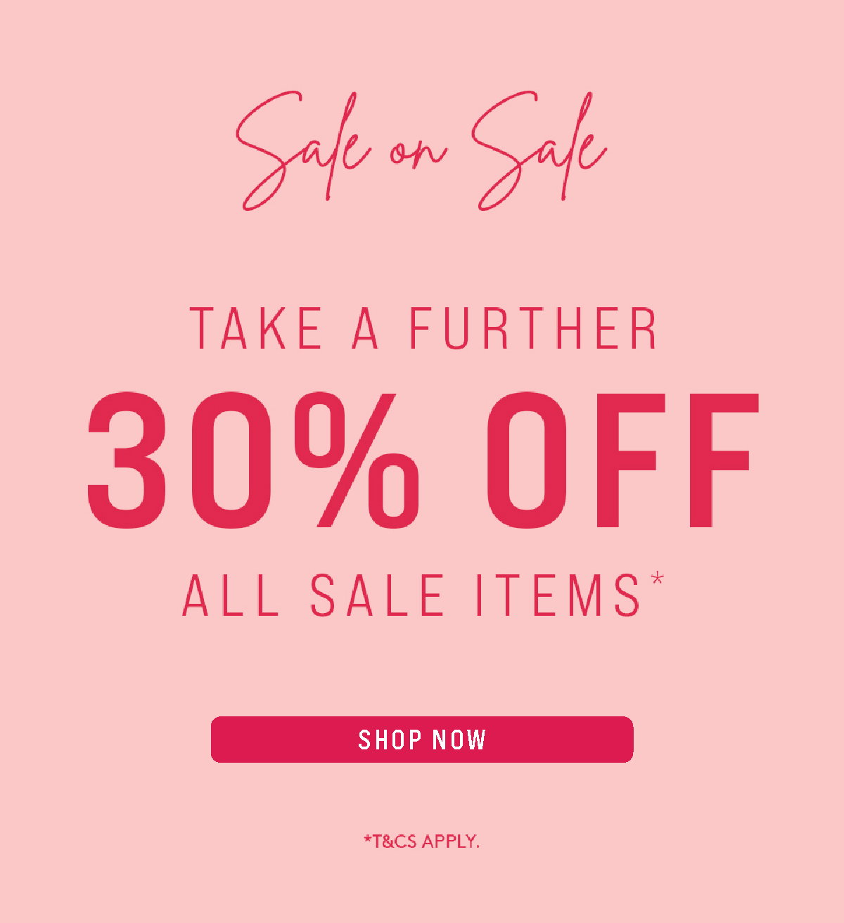 SALE ON SALE | TAKE A FURTHER 30% OFF ALL SALE ITEMS* | SHOP SALE NOW