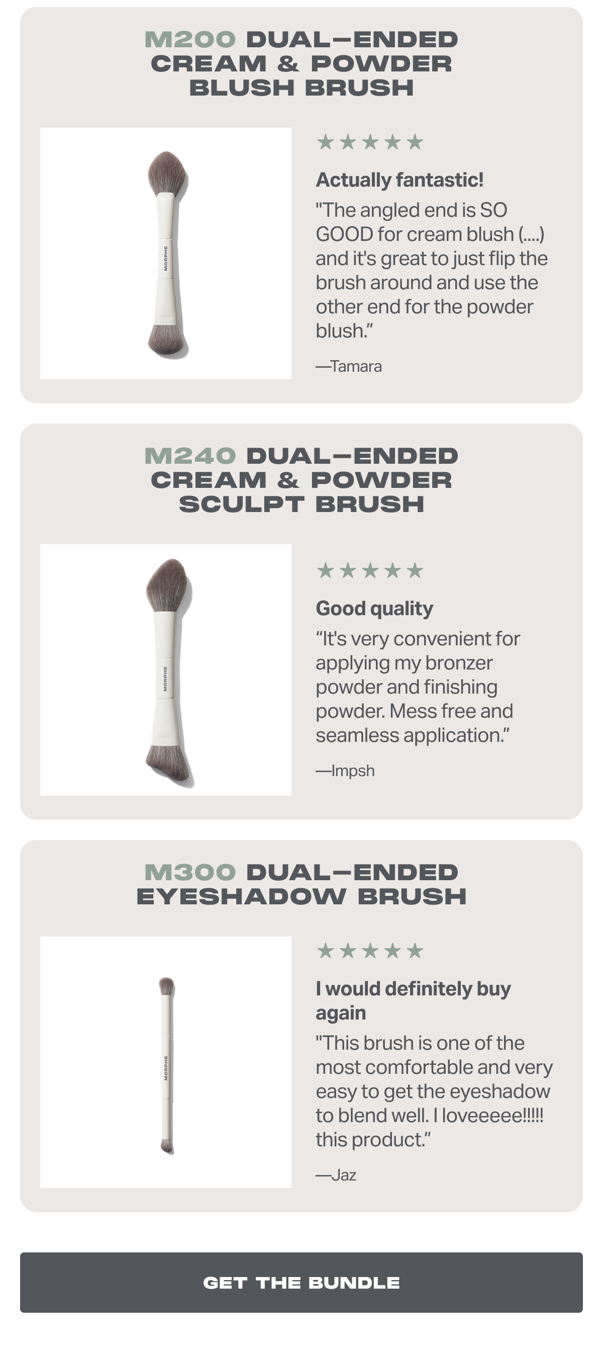 M200 Dual-Ended Cream & Powder Blush Brush Actually fantastic! "The angled end is SO GOOD for cream blush (....) and it's great to just flip the brush around and use the other end for the powder blush.” —Tamara + M240 Dual-Ended Cream & Powder Sculpt Brush Good quality “It's very convenient for applying my bronzer powder and finishing powder. Mess free and seamless application.” —Impsh + M300 Dual-Ended Eyeshadow Brush I would definitely buy again "This brush is one of the most comfortable and very easy to get the eyeshadow to blend well. I loveeeee!!!!! this product.” —Jaz 