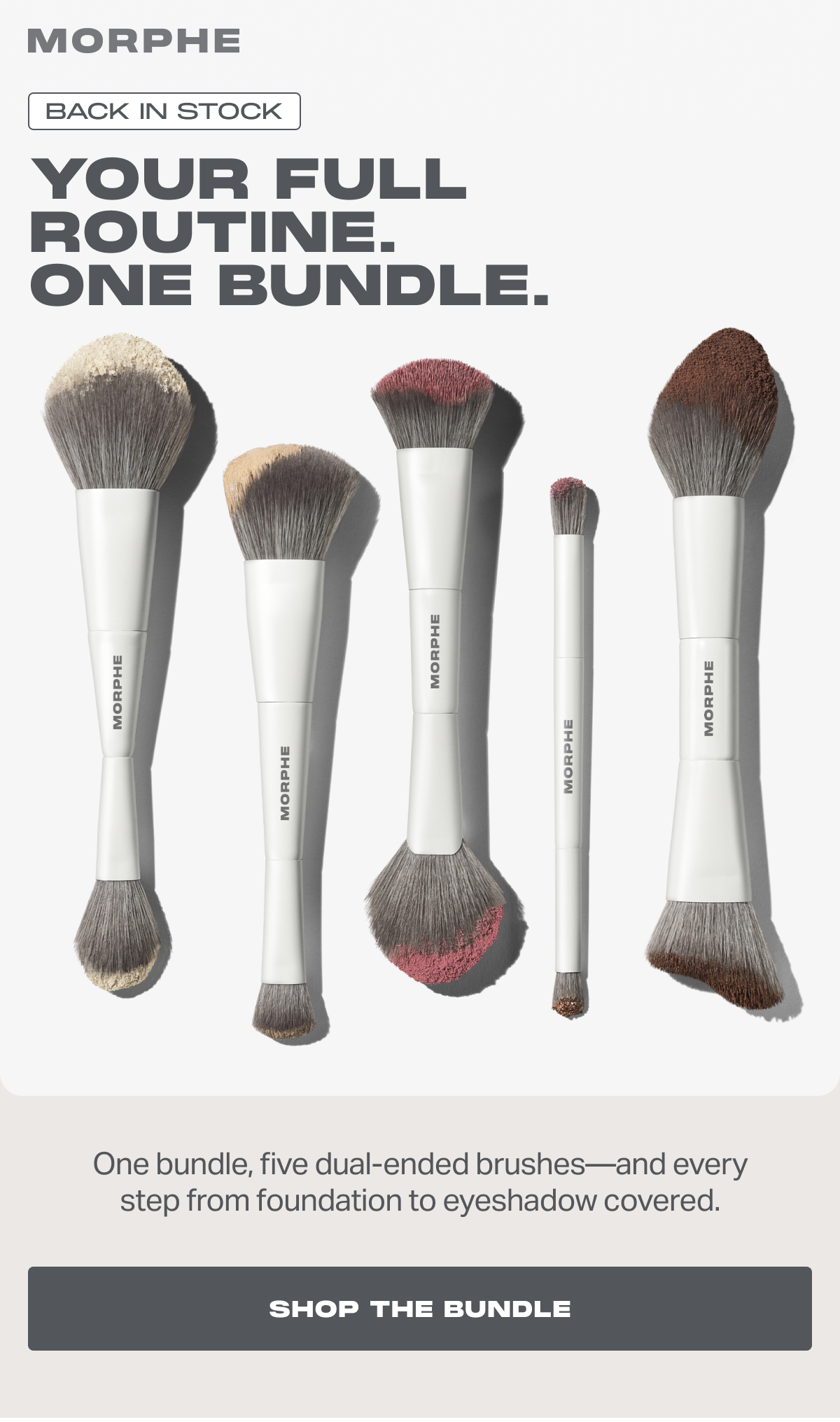 BACK IN STOCK YOUR FULL ROUTINE.  ONE BUNDLE. One bundle, five dual-ended brushes—and every step from foundation to eyeshadow covered.  SHOP THE BUNDLE