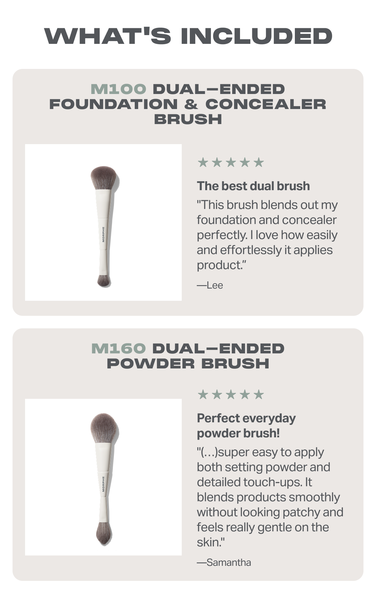 M100 Dual-Ended Foundation & Concealer Brush The best dual brush "This brush blends out my foundation and concealer perfectly. I love how easily and effortlessly it applies product.” —Lee + M160 Dual-Ended Powder Brush Perfect everyday powder brush! "(…)super easy to apply both setting powder and detailed touch-ups. It blends products smoothly without looking patchy and feels really gentle on the skin." —Samantha 