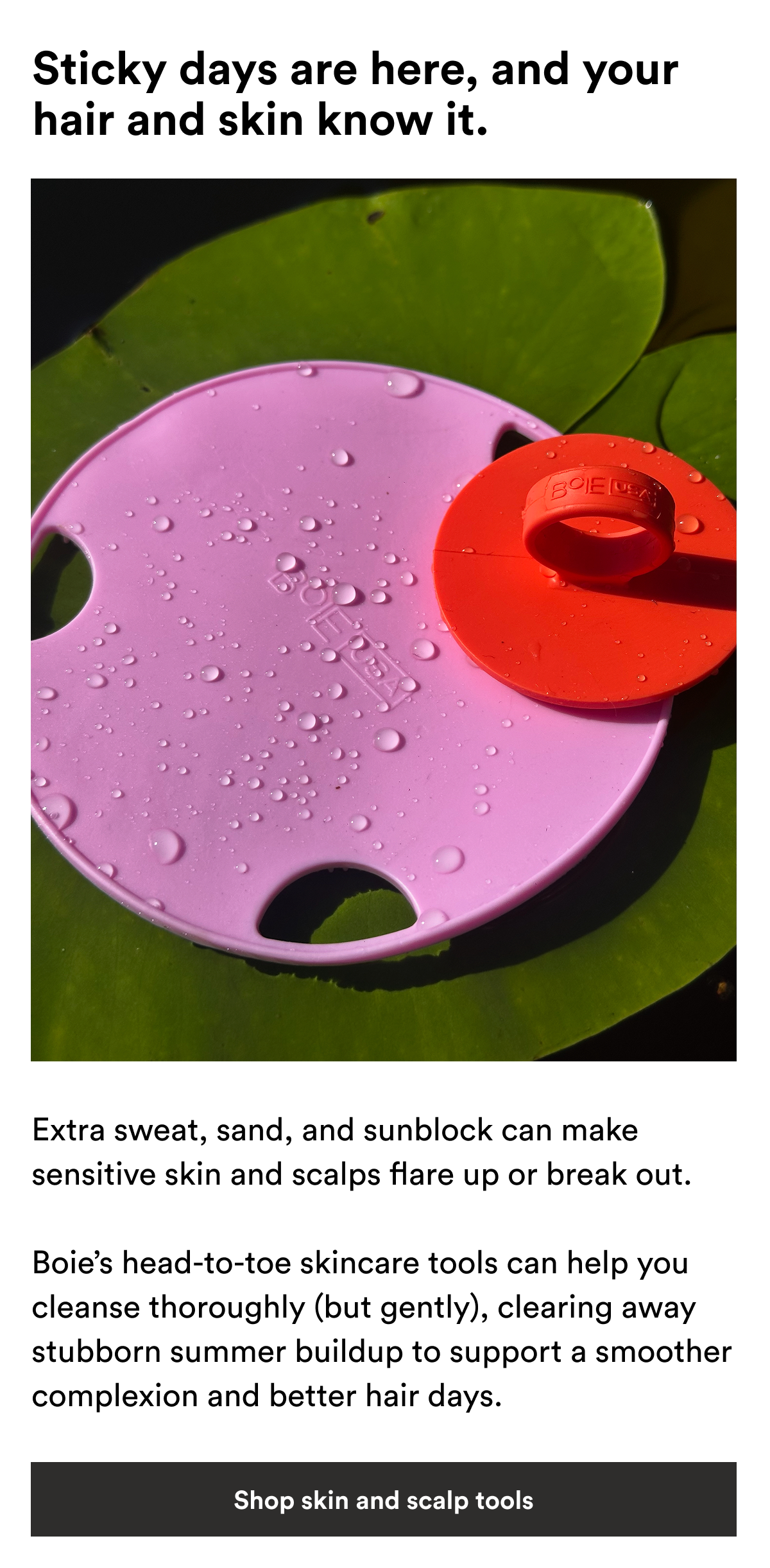 An image of Boie's Flat Body Scrubber and Face Scrubber on a lily pad with text reading, "Extra sweat, sand, and sunblock can make sensitive skin and scalps flare up or break out. Boie’s head-to-toe skincare tools can help you cleanse thoroughly (but gently), clearing away stubborn summer buildup to support a smoother complexion and better hair days."