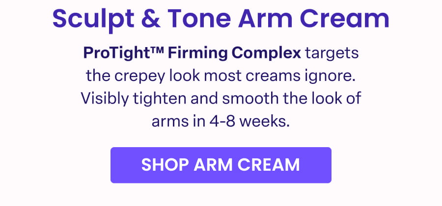 Sculpt & Tone Arm Cream ProTight™™ Firming Complex targets the crepey look most creams ignore. Visibly tighten and smooth the look of arms in 4-8 weeks. SHOP ARM CREAM
