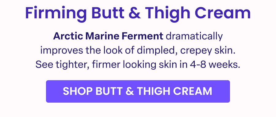 Firming Butt & Thigh Cream Arctic Marine Ferment dramatically improves the look of dimpled, crepey skin. See tighter, firmer looking skin in 4-8 weeks. SHOP BUTT & THIGH CREAM