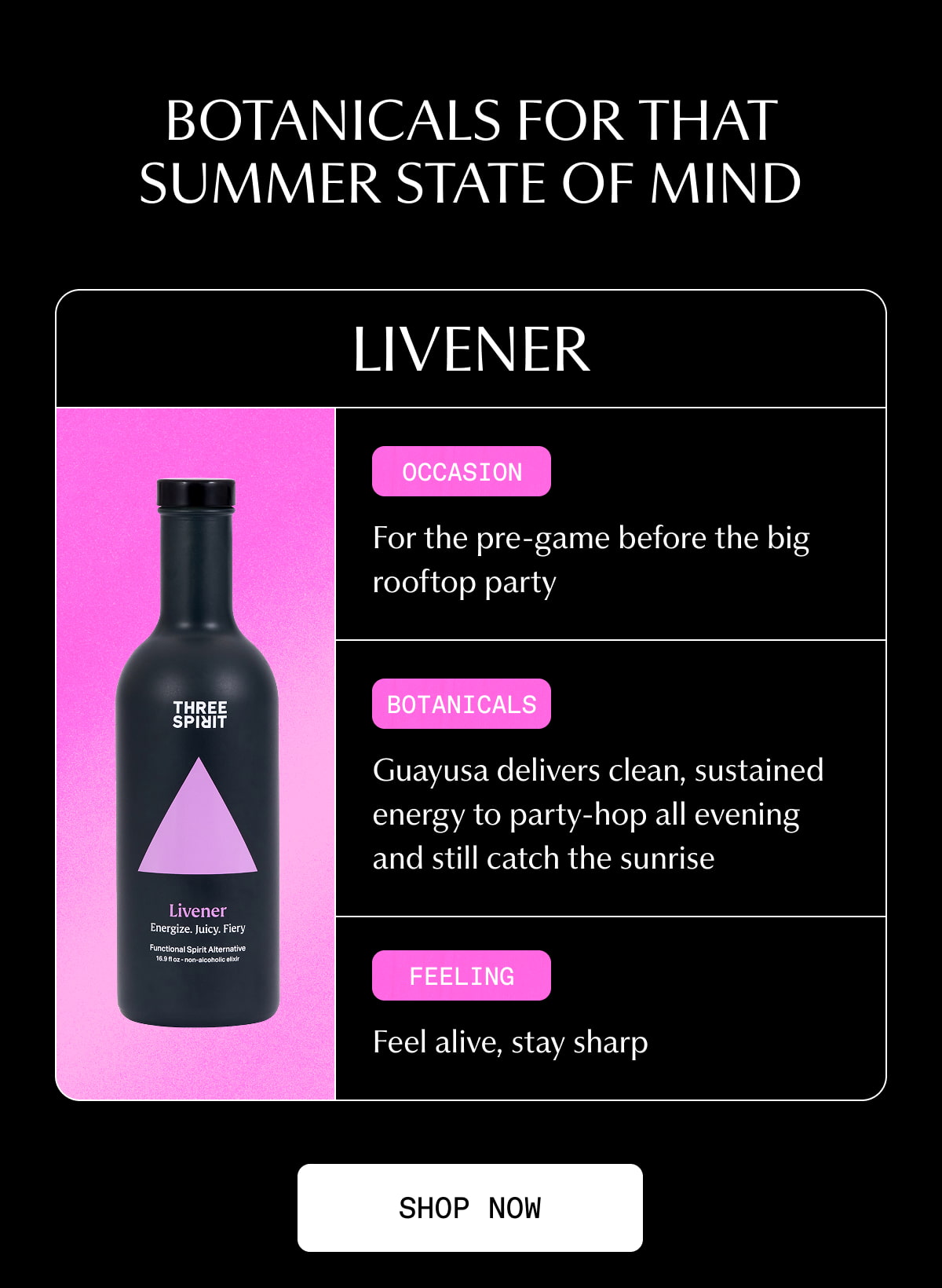 BOTANICALS FOR THAT SUMMER STATE OF MIND | Livener | Occasion | For the pre-game before the big rooftop party | Botanicals | Guayusa delivers clean, sustained energy to party-hop all evening and still catch the sunrise | Feeling | Feel alive, stay sharp | [ SHOP NOW ]
