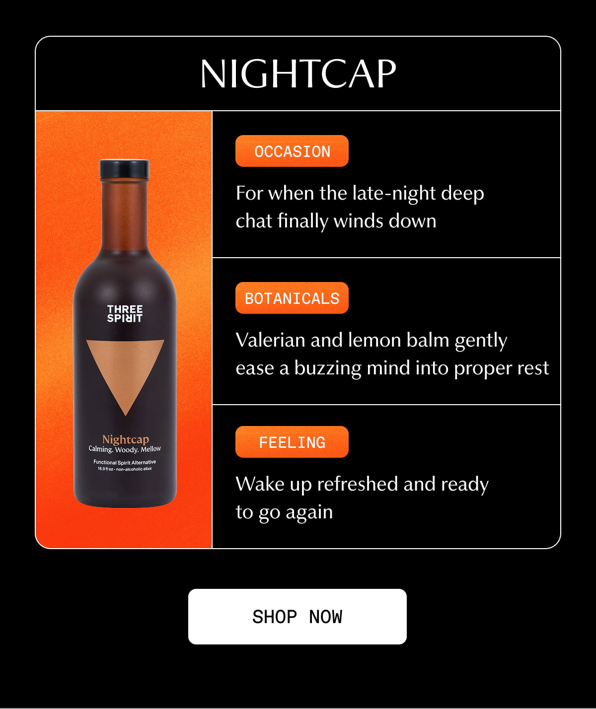 Nightcap | Occasion | For when the late-night deep chat finally winds down | Botanicals | Valerian and lemon balm gently ease a buzzing mind into proper rest | Feeling | Wake up refreshed and ready to go again | [ SHOP NOW ]