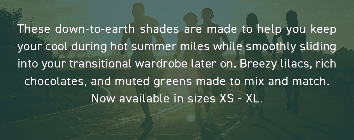 These down-to-earth shades are made to help you keep your cool during hot summer miles while smoothly sliding into your transitional wardrobe later on. Breezy lilacs, rich chocolates, and muted greens made to mix and match. Now available in sizes XS - XL.