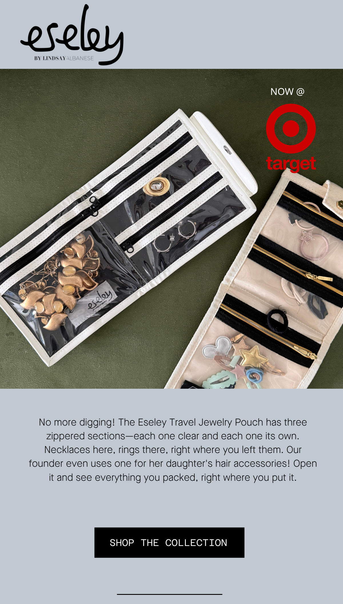 No more digging! The Eseley Travel Jewelry Pouch has three zippered sections—each one clear and each one its own. Necklaces here, rings there, right where you left them. Our founder even uses one for her daughter's hair accessories! Open it and see everything you packed, right where you put it. SHOP THE COLLECTION