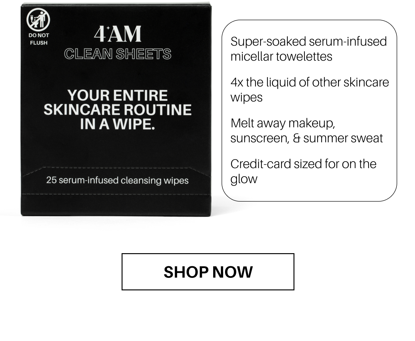 4AM CLEAN SHEETS. Your entire skincare routine in a wipe. 25 serum-infused cleansing wipes. Super-soaked serum-infused micellar towelettes. 4x the liquid of other skincare wipes. Melt away makeup, sunscreen, & summer sweat. Credit-card sized for on the glow. SHOP NOW