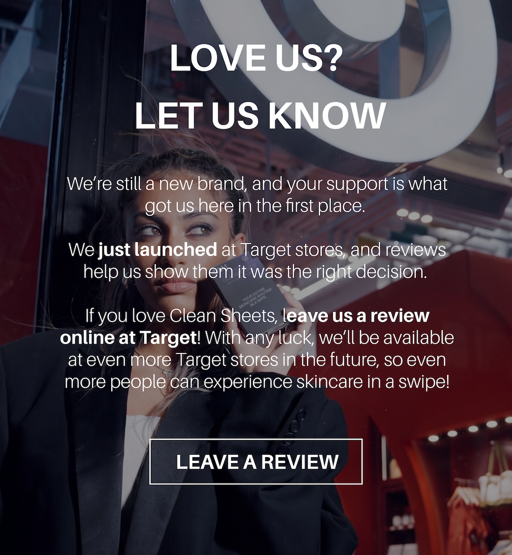 LOVE US? LET US KNOW. We’re still a new brand, and your support is what got us here in the first place. We just launched in Target stores, and reviews help us show them it was the right decision. If you love Clean Sheets, leave us a review online at Target! With any luck, we’ll be available at even more Target stores in the future, so even more people can experience skincare in a swipe! LEAVE A REVIEW
