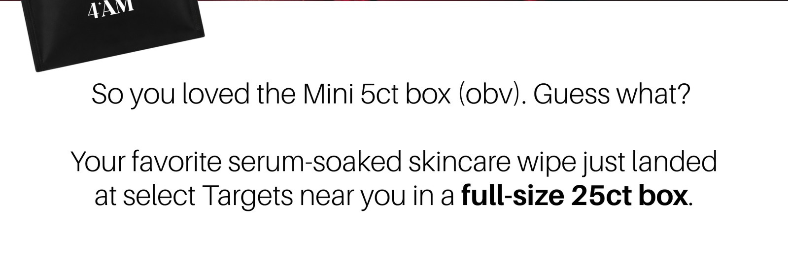 So you loved the Mini 5ct box (obv). Guess what? Your favorite serum-soaked skincare wipe just landed at select Targets near you in a full-size 25ct box.