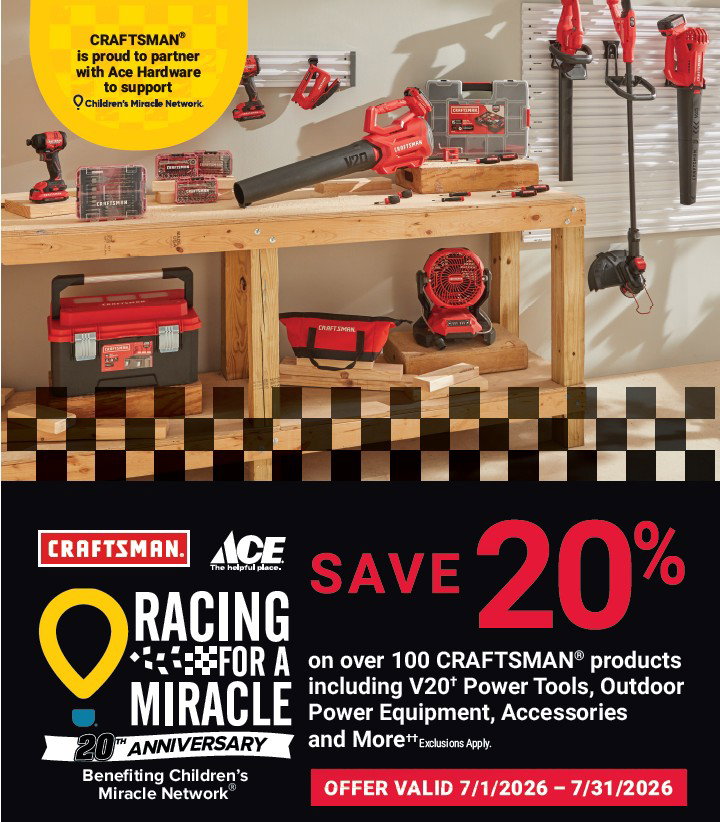 CRAFTSMAN is proud to partner with Ace Hardware to support Children's Miracle Network.

Racing for a Miracle 20th Anniversary. Benefiting Children's Miracle Network.

SAVE 20% on over 100 CRAFTSMAN products including V20 Power Tools, Outdoor Power Equipment, Accessories, and More. Exclusions Apply.

Offer valud 7/1/2026-7/31/2026.