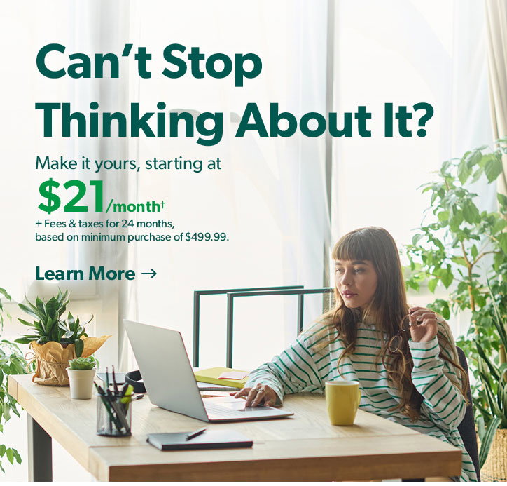 Cant Stop Thinking About it? Make it yours starting at 21 dollars per month plus fees and taxes for 24 months based on min. purchase of 499 dollars 99 cents. Click to learn more.