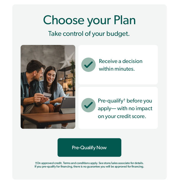 Choose your plan. Take control of your budget. Receive a decision within minutes. Pre-qualify before you apply with no impact on your credit score. On approved credit. Terms and conditions apply. See store or sales associate for details. If you pre-qualify for financing, there is no guarantee you will be approved for financing. Click to Pre-Qualify Now.