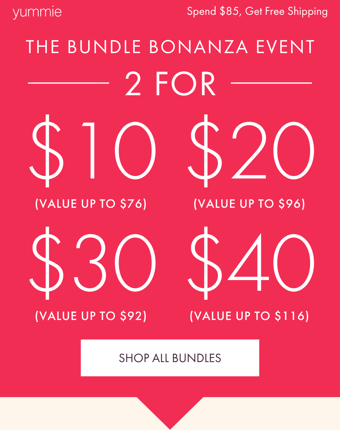 YUMMIE SPEND $85, GET FREE SHIPPING THE BUNDLE BONANZA EVENT 2 FOR $10 2 FOR $20 2 FOR $30 2 FOR $40
