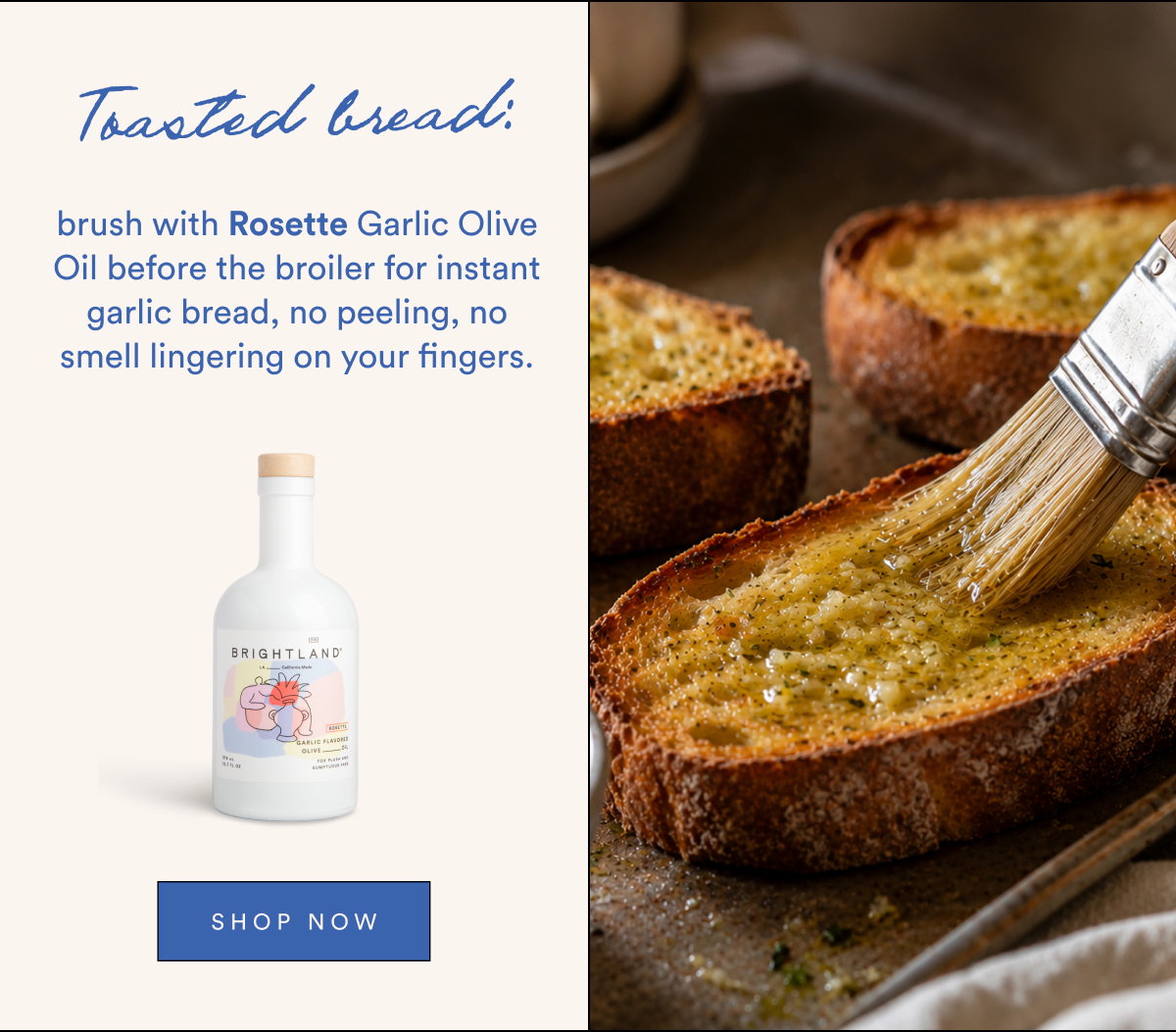 Toasted bread: brush with Rosette Garlic Olive Oil before the broiler for instant garlic bread, no peeling, no smell lingering on your fingers.