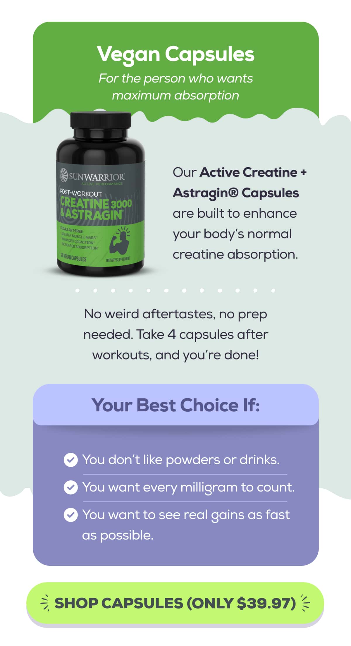 Vegan Capsules For the person who wants maximum absorption  Our Active Creatine + Astragin® Capsules are built to enhance your body’s normal creatine absorption.   No weird aftertastes, no prep needed. Take 4 capsules after workouts, and you’re done!   Your Best Choice If: You don’t like powders or drinks. You want every milligram to count. You want to see real gains as fast as possible.SHOP CAPSULES (ONLY $39.97) 