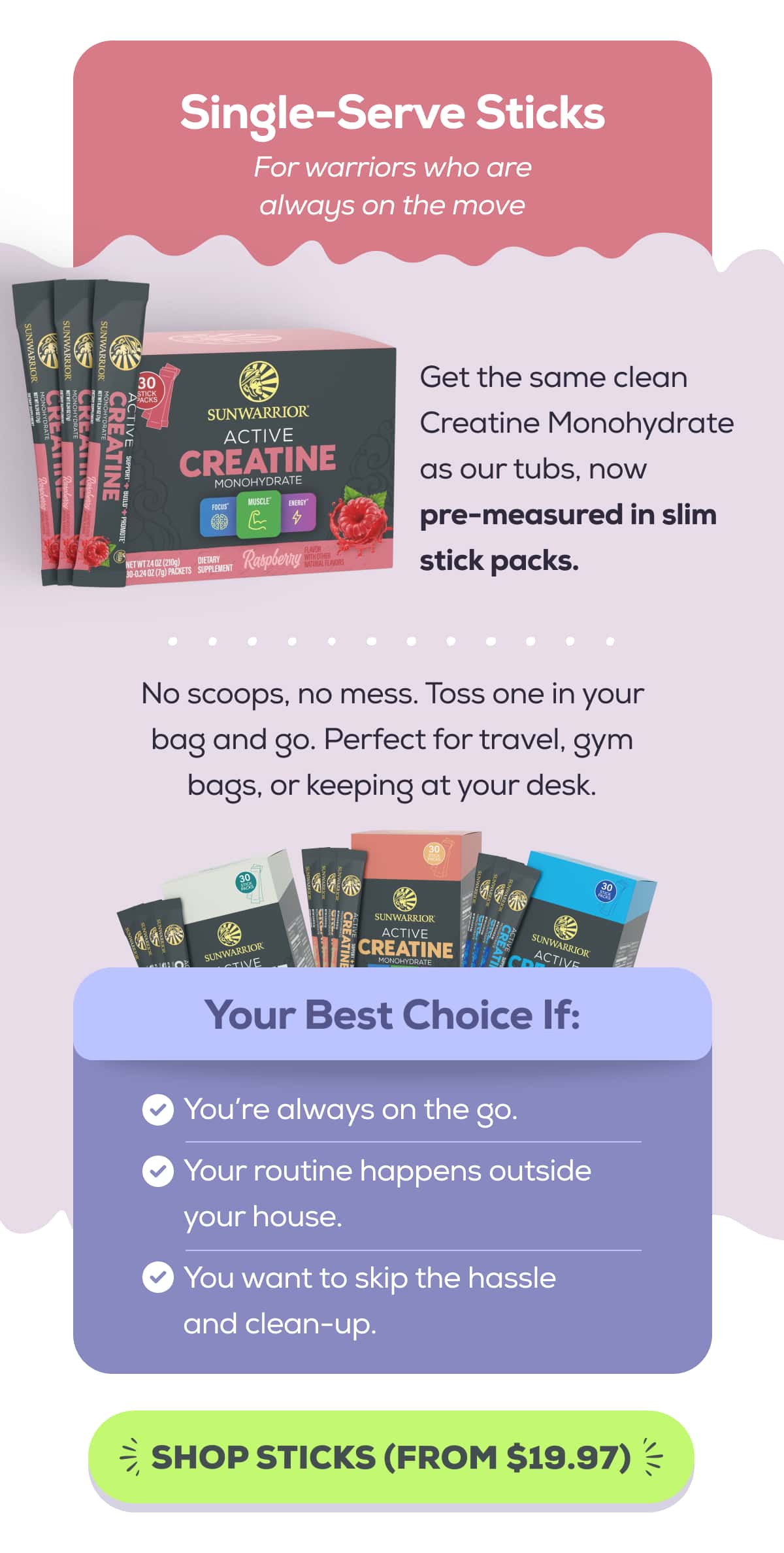 Single-Serve Sticks For warriors who are always on the move  Get the same clean Creatine Monohydrate as our tubs, now pre-measured in slim stick packs.   No scoops, no mess. Toss one in your bag and go. Perfect for travel, gym bags, or keeping at your desk.   Your Best Choice If:  You’re always on the go. Your routine happens outside your house. You want to skip the hassle and clean-up. SHOP STICKS (FROM $19.97) 