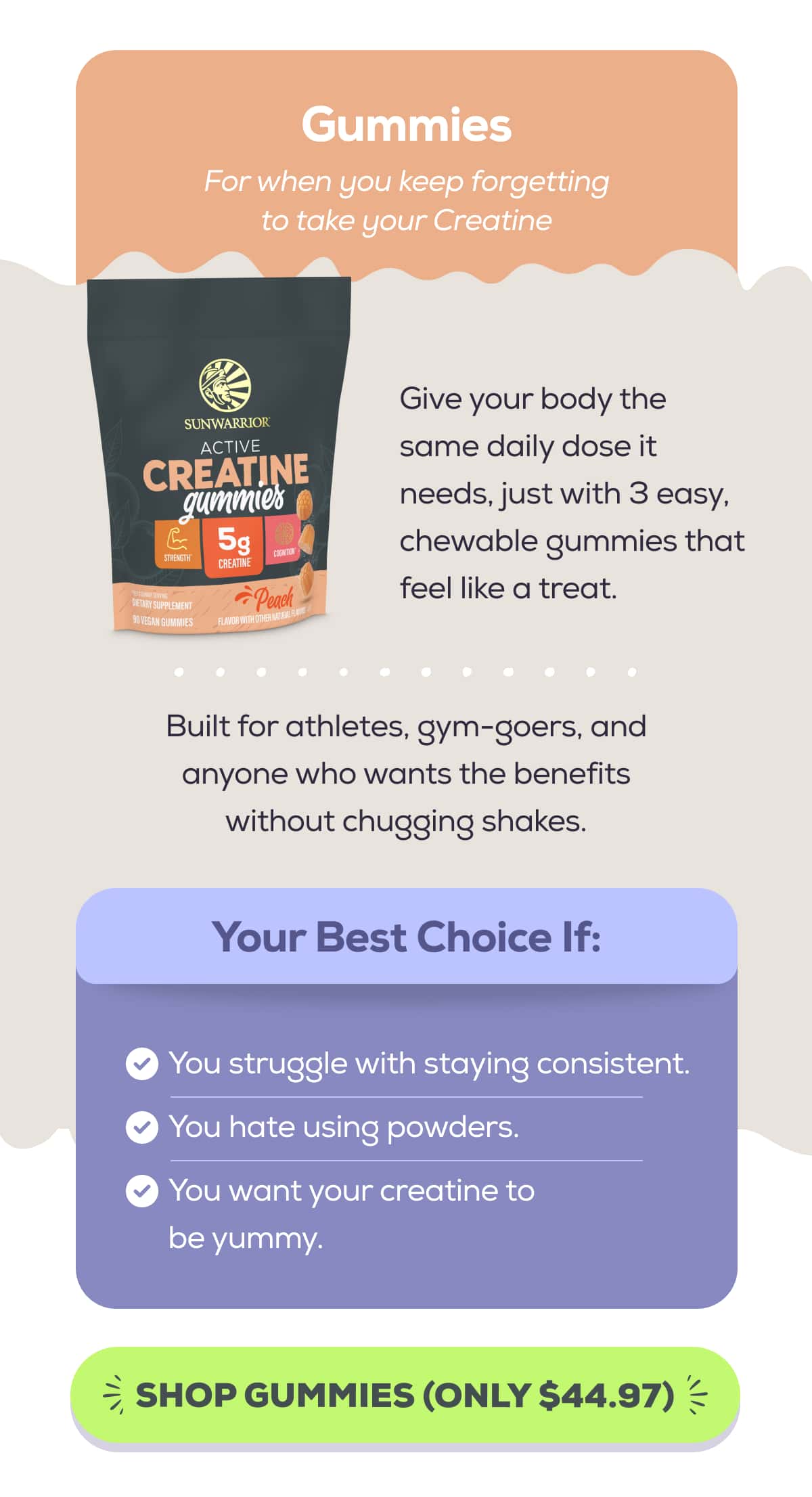 Gummies For when you keep forgetting to take your Creatine  Give your body the same daily dose it needs, just with 3 easy, chewable gummies that feel like a treat.  Built for athletes, gym-goers, and anyone who wants the benefits without chugging shakes.   Your Best Choice If: You struggle with staying consistent. You hate using powders. You want your creatine to be yummy.SHOP GUMMIES (ONLY $44.97)