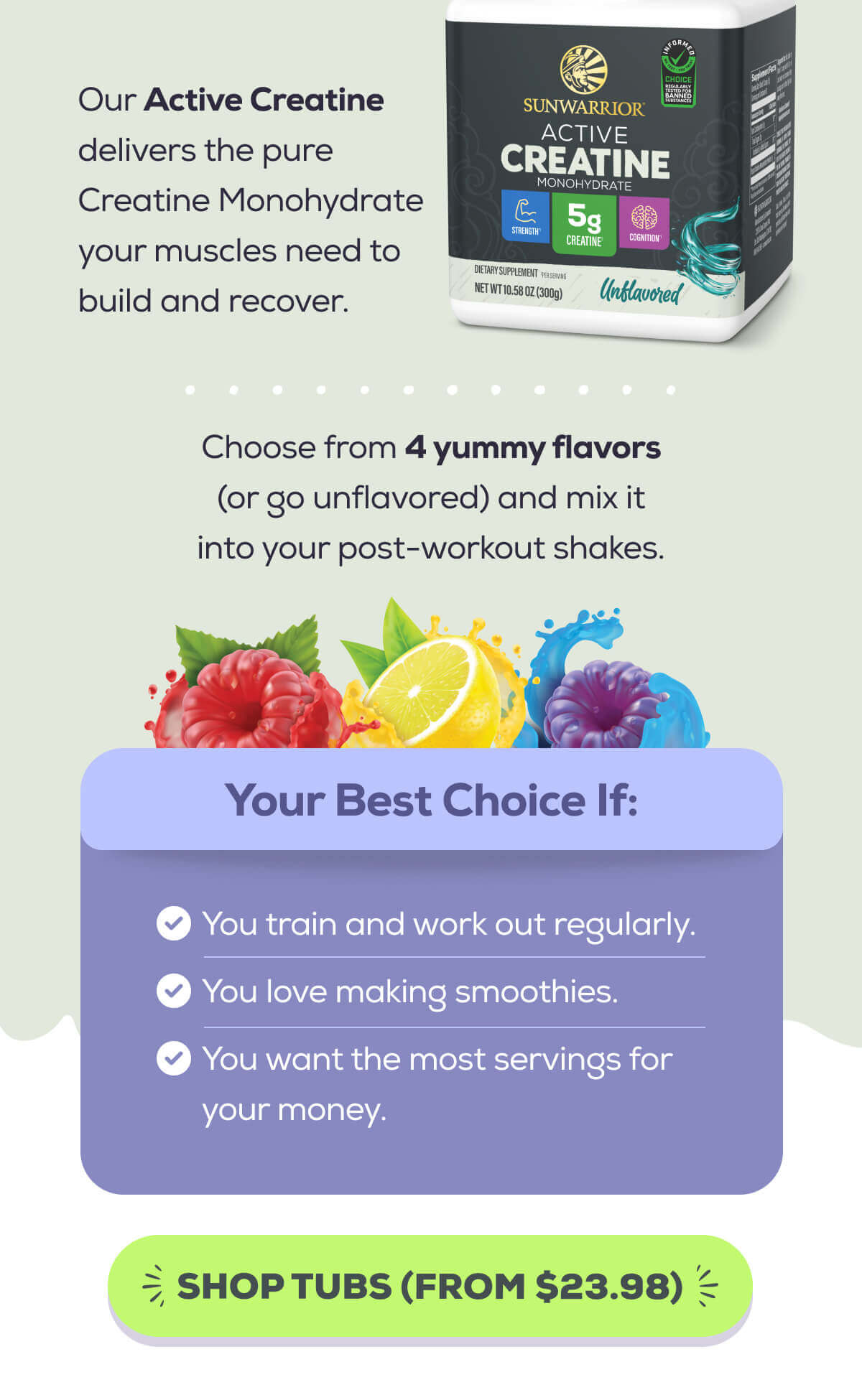 Our Active Creatine delivers the pure Creatine Monohydrate your muscles need to build and recover.  Choose from 4 yummy flavors (or go unflavored) and mix it into your post-workout shakes.    Your Best Choice If:  You train and work out regularly. You love making smoothies. You want the most servings for your money.SHOP TUBS (FROM $19.97) 