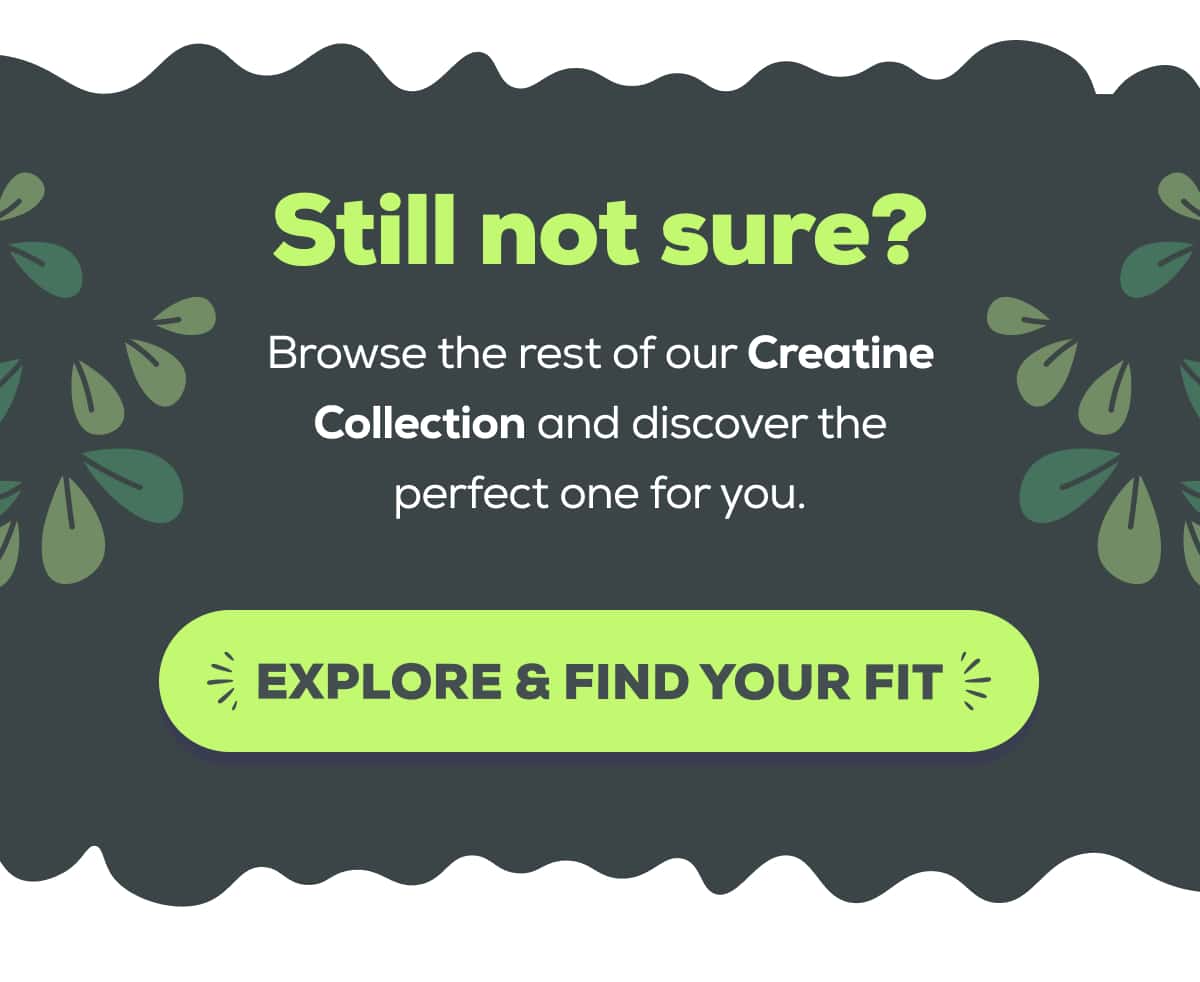 Still not sure? Browse the rest of our Creatine Collection and discover the perfect one for you.   EXPLORE & FIND YOUR FIT 