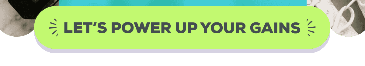  LET’S POWER UP YOUR GAINS