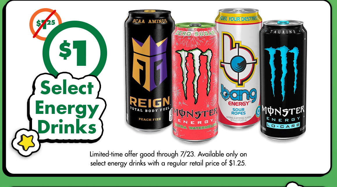 Was $1.25. Just $1. Select Energy Drinks. Image of Reign Total Body Fuel® can, two Monster Energy® drink cans, Bang Energy® can. Limited-time offer good through 7/23. Available only on select energy drinks with a regular retail price $1.25.