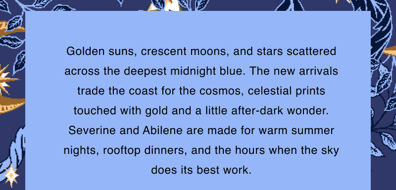 Golden suns, crescent moons, and stars scattered across the deepest midnight blue. The new arrivals trade the coast for the cosmos, celestial prints touched with gold and a little after-dark wonder. Severine and Abilene are made for warm summer nights, rooftop dinners, and the hours when the sky does its best work.