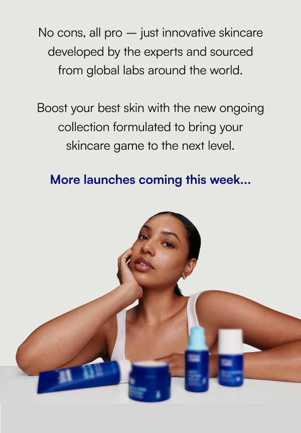No cons, all pro – just innovative skincare developed by the experts and sourced from global labs around the world.  Boost your best skin with the new ongoing collection formulated to bring your skincare game to the next level. More launches coming this week...