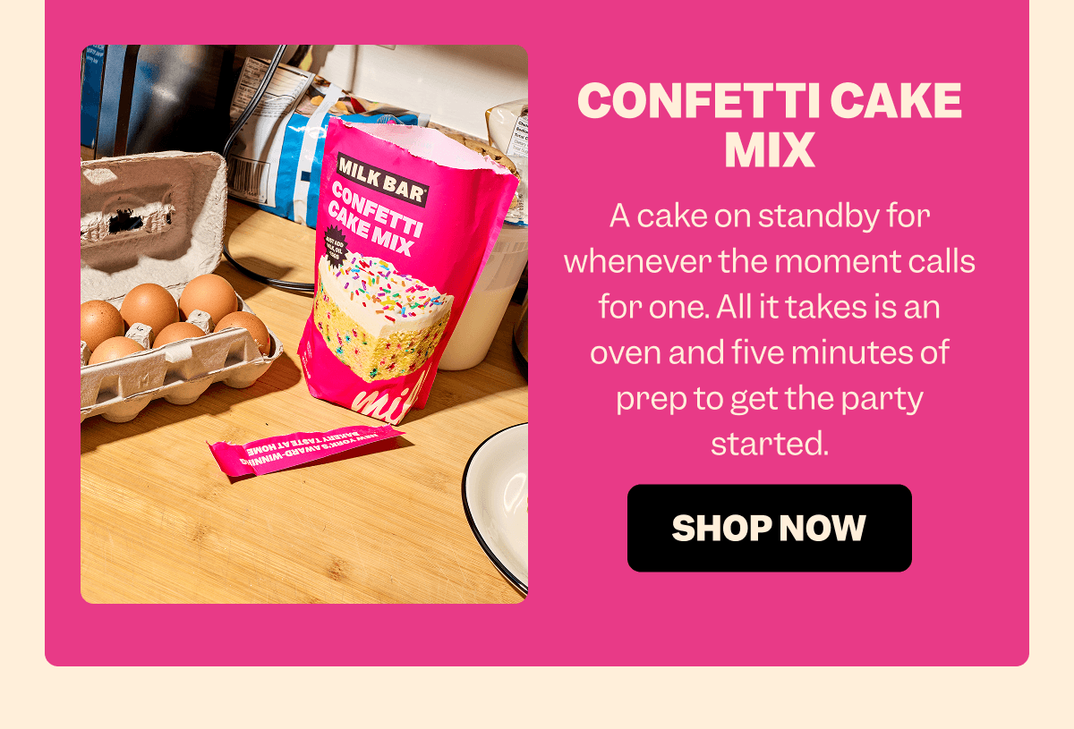 CONFETTI CAKE MIX A cake on standby for whenever the moment calls for one. All it takes is an oven and five minutes of prep to get the party started. SHOP NOW