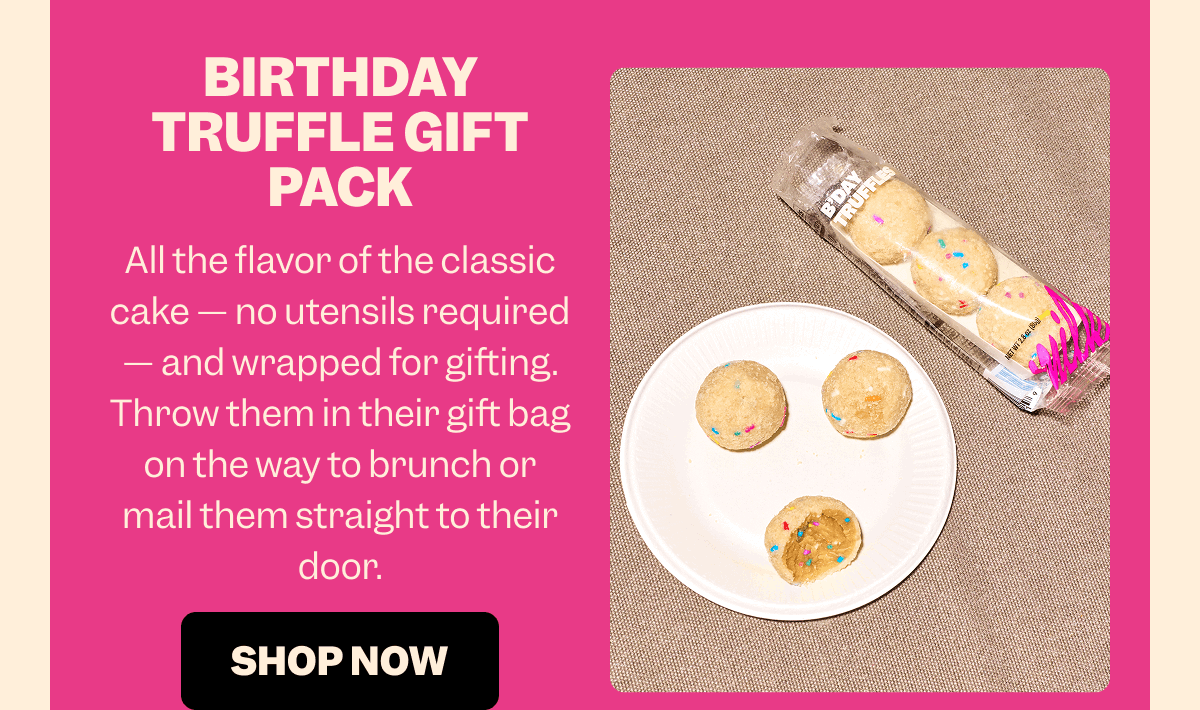BIRTHDAY TRUFFLE GIFT PACK All the flavor of the classic cake — no utensils required — and wrapped for gifting. Throw them in their gift bag on the way to brunch or mail them straight to their door. SHOP NOW