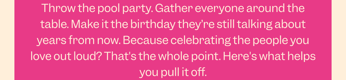 Throw the pool party. Gather everyone around the table. Make it the birthday they’re still talking about years from now. Because celebrating the people you love out loud? That's the whole point. Here's what helps you pull it off.