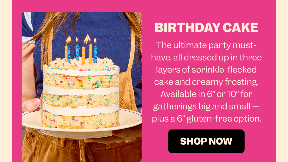 BIRTHDAY CAKE The ultimate party must-have, all dressed up in three layers of sprinkle-flecked cake and creamy frosting. Available in 6” or 10” for gatherings big and small — plus a 6” gluten-free option. SHOP NOW