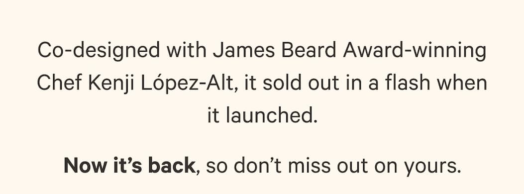 Co-designed with James Beard Award-winning Chef Kenji López-Alt, it sold out in a flash when it launched. Now it’s back, so don’t miss out on yours.