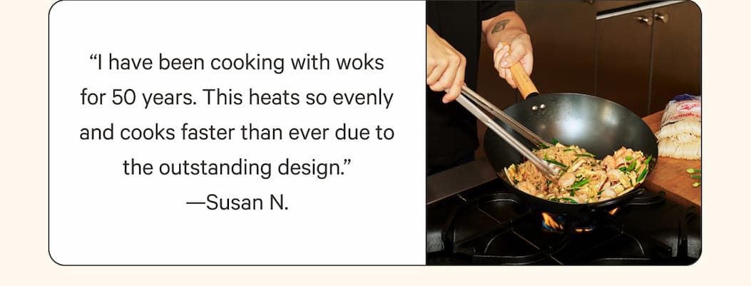 “I have been cooking with woks for 50 years. This heats so evenly and cooks faster than ever due to the outstanding design.” —Susan N.