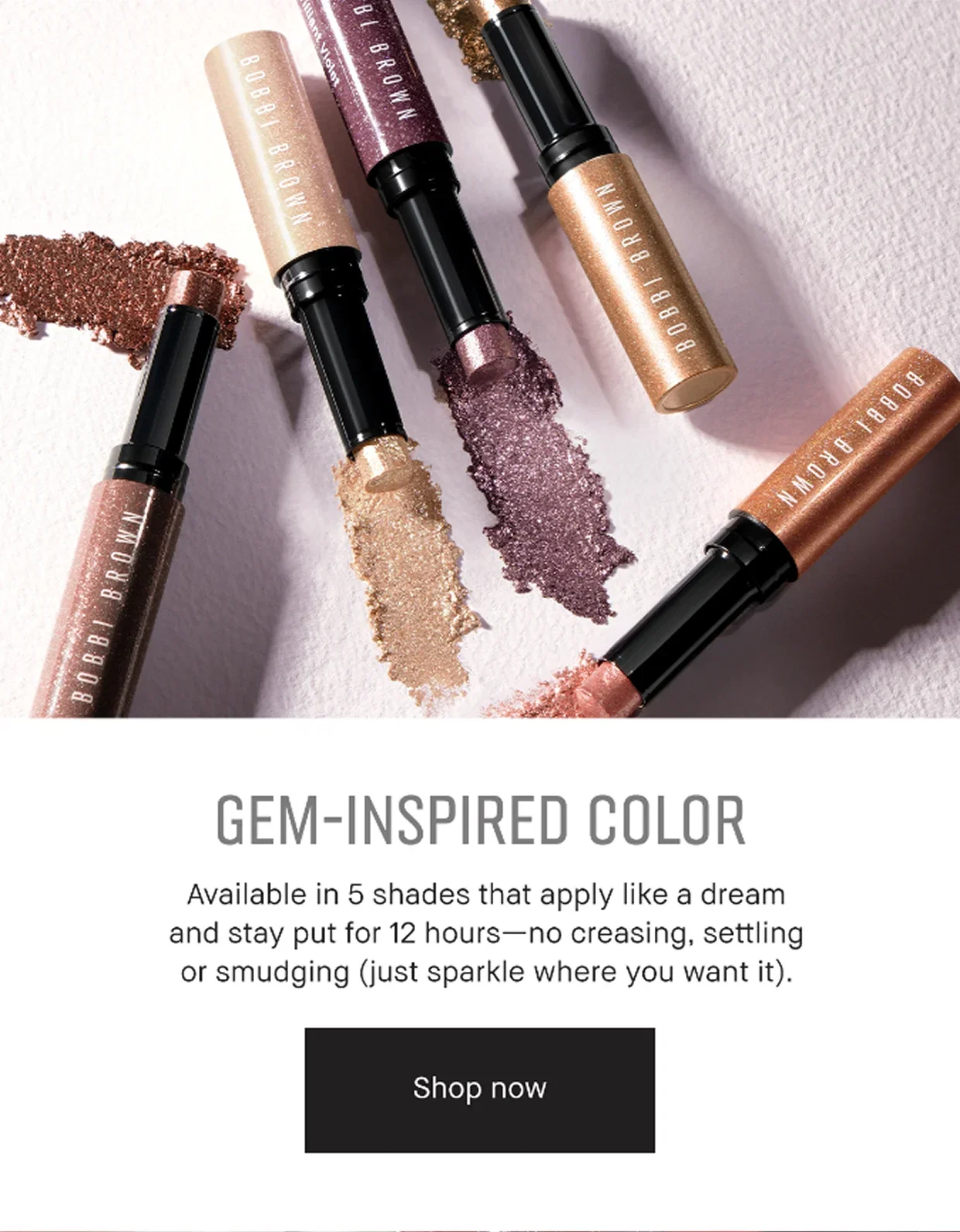 GEM-INSPIRED COLOR | Available in 5 shades that apply like a dream and stay put for 12 hours – no creasing, setting or smudging (just sparkle where you want it). Shop now.